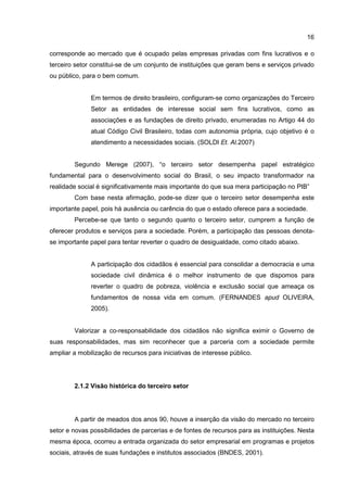 16
corresponde ao mercado que é ocupado pelas empresas privadas com fins lucrativos e o
terceiro setor constitui-se de um conjunto de instituições que geram bens e serviços privado
ou público, para o bem comum.
Em termos de direito brasileiro, configuram-se como organizações do Terceiro
Setor as entidades de interesse social sem fins lucrativos, como as
associações e as fundações de direito privado, enumeradas no Artigo 44 do
atual Código Civil Brasileiro, todas com autonomia própria, cujo objetivo é o
atendimento a necessidades sociais. (SOLDI Et. Al.2007)
Segundo Merege (2007), “o terceiro setor desempenha papel estratégico
fundamental para o desenvolvimento social do Brasil, o seu impacto transformador na
realidade social é significativamente mais importante do que sua mera participação no PIB”
Com base nesta afirmação, pode-se dizer que o terceiro setor desempenha este
importante papel, pois há ausência ou carência do que o estado oferece para a sociedade.
Percebe-se que tanto o segundo quanto o terceiro setor, cumprem a função de
oferecer produtos e serviços para a sociedade. Porém, a participação das pessoas denota-
se importante papel para tentar reverter o quadro de desigualdade, como citado abaixo.
A participação dos cidadãos é essencial para consolidar a democracia e uma
sociedade civil dinâmica é o melhor instrumento de que dispomos para
reverter o quadro de pobreza, violência e exclusão social que ameaça os
fundamentos de nossa vida em comum. (FERNANDES apud OLIVEIRA,
2005).
Valorizar a co-responsabilidade dos cidadãos não significa eximir o Governo de
suas responsabilidades, mas sim reconhecer que a parceria com a sociedade permite
ampliar a mobilização de recursos para iniciativas de interesse público.
2.1.2 Visão histórica do terceiro setor
A partir de meados dos anos 90, houve a inserção da visão do mercado no terceiro
setor e novas possibilidades de parcerias e de fontes de recursos para as instituições. Nesta
mesma época, ocorreu a entrada organizada do setor empresarial em programas e projetos
sociais, através de suas fundações e institutos associados (BNDES, 2001).
 