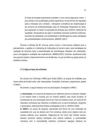 17
O modo de atuação empresarial e também o novo marco legal para o setor –
que introduz uma qualificação jurídica específica e novas formas de regulação
para a interação com o Estado – reforçaram a tendência de modernização e
de aumento da profissionalização para as instituições integrantes do setor,
que passaram a investir na aquisição de atributos que confiram melhorias de
qualidade, transparência de ação e resultados (inclusive auditorias externas),
aumento da visibilidade e da credibilidade e identificação de novas estratégias
de sustentabilidade e financiamentos. (BNDES, 2001)
Durante a década de 90, criou-se vários cursos e instrumentos voltados para o
planejamento, a gestão e o marketing de instituições do terceiro setor; para estratégias de
captação de recursos; para a sistematização de metodologias utilizadas nas instituições;
para a divulgação e avaliação das experiências. (BNDES,2001). Contudo, atualmente pode
ser possível assistir o desenvolvimento e as tendências, no que se refere ao papel social, os
desafios e limites.
2.1.3 Alguns tipos de entidades
De acordo com Camargo (1999) apud Costa (2002), os grupos de entidades que
fazem parte do terceiro setor, são: associações, fundações, sindicatos, cooperativas, igrejas
e ONG’s.
No entanto, a seguir destacar-se-á as associações, fundações e ONG’s.
a. Associação: um conjunto de pessoas com objetivos comuns e serviços voltados
a um mesmo ideal e movidos por um mesmo objetivo, sem intuito lucrativo. A
constituição de uma associação ocorre por meio do estatuto social, um conjunto de
clausulas contratuais que relaciona a entidade com os seus fundadores, dirigentes
e associados, atribuindo-lhes direitos e obrigações entre si. (COSTA, 2002)
b. ONG’s: um grupo de pessoas, estruturado sob forma de uma instituição da
sociedade civil, que se declara sem fins lucrativos, tendo como objetivo lutar por
causas coletivas e/ou apoiá-las. Organizam-se em torno dos direitos sociais,
buscam combinar valores individuais com valores coletivos, a racionalidade
individual com a racionalidade científica, constituem espaços coletivos de
 