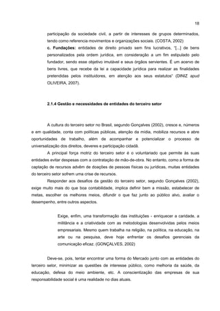 18
participação da sociedade civil, a partir de interesses de grupos determinados,
tendo como referencia movimentos e organizações sociais. (COSTA, 2002)
c. Fundações: entidades de direito privado sem fins lucrativos, “[...] de bens
personalizados pela ordem jurídica, em consideração a um fim estipulado pelo
fundador, sendo esse objetivo imutável e seus órgãos servientes. É um acervo de
bens livres, que recebe da lei a capacidade jurídica para realizar as finalidades
pretendidas pelos instituidores, em atenção aos seus estatutos“ (DINIZ apud
OLIVEIRA, 2007).
2.1.4 Gestão e necessidades de entidades do terceiro setor
A cultura do terceiro setor no Brasil, segundo Gonçalves (2002), cresce e, números
e em qualidade, conta com políticas públicas, atenção da mídia, mobiliza recursos e abre
oportunidades de trabalho, além de acompanhar e potencializar o processo de
universalização dos direitos, deveres e participação cidadã.
A principal força motriz do terceiro setor é o voluntariado que permite às suas
entidades evitar despesas com a contratação de mão-de-obra. No entanto, como a forma de
captação de recursos advêm de doações de pessoas físicas ou jurídicas, muitas entidades
do terceiro setor sofrem uma crise de recursos.
Responder aos desafios da gestão do terceiro setor, segundo Gonçalves (2002),
exige muito mais do que boa contabilidade, implica definir bem a missão, estabelecer de
metas, escolher os melhores meios, difundir o que faz junto ao público alvo, avaliar o
desempenho, entre outros aspectos.
Exige, enfim, uma transformação das instituições - enriquecer a caridade, a
militância e a criatividade com as metodologias desenvolvidas pelos meios
empresariais. Mesmo quem trabalha na religião, na política, na educação, na
arte ou na pesquisa, deve hoje enfrentar os desafios gerenciais da
comunicação eficaz. (GONÇALVES, 2002)
Deve-se, pois, tentar encontrar uma forma do Mercado junto com as entidades do
terceiro setor, minimizar as questões de interesse público, como melhoria da saúde, da
educação, defesa do meio ambiente, etc. A conscientização das empresas de sua
responsabilidade social é uma realidade no dias atuais.
 