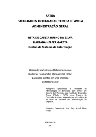 1
FATEA
FACULDADES INTEGRADAS TERESA D´ÁVILA
ADMINISTRAÇÃO GERAL
RITA DE CÁSSIA BUENO DA SILVA
MARIANA HELFER GARCIA
Gestão de Sistema de Informação
Utilizando Marketing de Relacionamento e
Customer Relationship Management (CRM)
para reter clientes em uma empresa
do terceiro setor
Monografia apresentada à Faculdade de
Administração de Empresas, com ênfase em
Sistema da Informação das Faculdades Integradas
Teresa D´Ávila - FATEA, como Trabalho de
Conclusão de Curso, exigência parcial à obtenção
do título de Bacharel em Administração de
Empresas.
Professor Orientador: Prof. Esp. André Alves
Prado
LORENA - SP
2007
 
