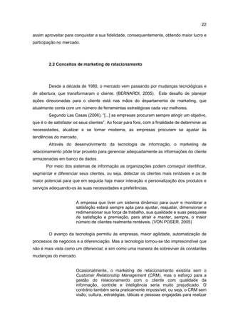 22
assim aproveitar para conquistar a sua fidelidade, consequentemente, obtendo maior lucro e
participação no mercado.
2.2 Conceitos de marketing de relacionamento
Desde a década de 1980, o mercado vem passando por mudanças tecnológicas e
de abertura, que transformaram o cliente. (BERNARDI, 2005). Este desafio de planejar
ações direcionadas para o cliente está nas mãos do departamento de marketing, que
atualmente conta com um número de ferramentas estratégicas cada vez melhores.
Segundo Las Casas (2006), “[...] as empresas procuram sempre atingir um objetivo,
que é o de satisfazer os seus clientes”. Ao focar para fora, com a finalidade de determinar as
necessidades, atualizar e se tornar moderna, as empresas procuram se ajustar às
tendências do mercado.
Através do desenvolvimento da tecnologia de informação, o marketing de
relacionamento pôde tirar proveito para gerenciar adequadamente as informações do cliente
armazenadas em banco de dados.
Por meio dos sistemas de informação as organizações podem conseguir identificar,
segmentar e diferenciar seus clientes, ou seja, detectar os clientes mais rentáveis e os de
maior potencial para que em seguida haja maior interação e personalização dos produtos e
serviços adequando-os às suas necessidades e preferências.
A empresa que tiver um sistema dinâmico para ouvir e monitorar a
satisfação estará sempre apta para ajustar, reajustar, dimensionar e
redimensionar sua força de trabalho, sua qualidade e suas pesquisas
de satisfação e premiação, para atrair e manter, sempre, o maior
número de clientes realmente rentáveis. (VON POSER, 2005)
O avanço da tecnologia permitiu às empresas, maior agilidade, automatização de
processos de negócios e a diferenciação. Mas a tecnologia tornou-se tão imprescindível que
não é mais vista como um diferencial, e sim como uma maneira de sobreviver às constantes
mudanças do mercado.
Ocasionalmente, o marketing de relacionamento existiria sem o
Customer Relationship Management (CRM), mas o esforço para a
gestão do relacionamento com o cliente com qualidade da
informação, controle e inteligência seria muito prejudicado. O
contrário também seria praticamente impossível, ou seja, o CRM sem
visão, cultura, estratégias, táticas e pessoas engajadas para realizar
 