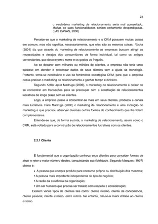 23
o verdadeiro marketing de relacionamento seria mal aproveitado.
Muitas de suas funcionalidades seriam certamente desperdiçadas.
(LAS CASAS, 2006)
Percebe-se que o marketing de relacionamento e o CRM possuem muitas coisas
em comum, mas não significa, necessariamente, que eles são as mesmas coisas. Rocha
(2001) diz que através do marketing de relacionamento as empresas buscam atingir as
necessidades e desejos dos consumidores de forma individual, tal como os antigos
comerciantes, que decoravam o nome e os gostos do freguês.
Ao se deparar com milhares ou milhões de clientes, a empresa não teria tanto
sucesso em atender e processar dados de seus clientes sem a ajuda da tecnologia.
Portanto, torna-se necessário o uso da ferramenta estratégica CRM, para que a empresa
possa praticar o marketing de relacionamento e ganhar tempo e dinheiro.
Segundo Kotler apud Madruga (2006), o marketing de relacionamento é deixar de
se concentrar em transações para se preocupar com a construção de relacionamentos
lucrativos de longo prazo com os clientes.
Logo, a empresa passa a concentrar-se mais em seus clientes, produtos e canais
mais lucrativos. Para Madruga (2006) o marketing de relacionamento é uma evolução do
marketing e que precisou absorver diversas outras formas de conhecimento que lhe foram
complementares.
Entende-se que, de forma sucinta, o marketing de relacionamento, assim como o
CRM, está voltado para a construção de relacionamentos lucrativos com os clientes.
2.2.1 Cliente
É fundamental que a organização conheça seus clientes para conceber formas de
atrair e reter o maior número destes, conquistando sua fidelidade. Segundo Marques (1997)
cliente é:
• A pessoa que compra produto para consumo próprio ou distribuição dos mesmos;
A pessoa mais importante independente do tipo de negócio;
A razão da existência da organização;
Um ser humano que precisa ser tratado com respeito e consideração;
Existem vários tipos de clientes tais como: cliente interno, cliente da concorrência,
cliente pessoal, cliente externo, entre outros. No entanto, dar-se-á maior ênfase ao cliente
externo.
 