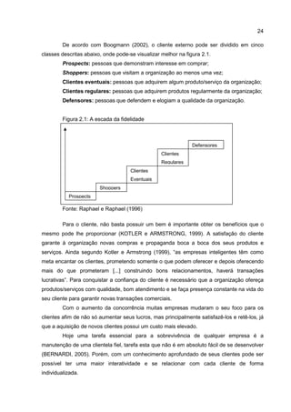 24
De acordo com Boogmann (2002), o cliente externo pode ser dividido em cinco
classes descritas abaixo, onde pode-se visualizar melhor na figura 2.1.
Prospects: pessoas que demonstram interesse em comprar;
Shoppers: pessoas que visitam a organização ao menos uma vez;
Clientes eventuais: pessoas que adquirem algum produto/serviço da organização;
Clientes regulares: pessoas que adquirem produtos regularmente da organização;
Defensores: pessoas que defendem e elogiam a qualidade da organização.
Figura 2.1: A escada da fidelidade
Fonte: Raphael e Raphael (1996)
Para o cliente, não basta possuir um bem é importante obter os benefícios que o
mesmo pode lhe proporcionar (KOTLER e ARMSTRONG, 1999). A satisfação do cliente
garante à organização novas compras e propaganda boca a boca dos seus produtos e
serviços. Ainda segundo Kotler e Armstrong (1999), “as empresas inteligentes têm como
meta encantar os clientes, prometendo somente o que podem oferecer e depois oferecendo
mais do que prometeram [...] construindo bons relacionamentos, haverá transações
lucrativas”. Para conquistar a confiança do cliente é necessário que a organização ofereça
produtos/serviços com qualidade, bom atendimento e se faça presença constante na vida do
seu cliente para garantir novas transações comerciais.
Com o aumento da concorrência muitas empresas mudaram o seu foco para os
clientes afim de não só aumentar seus lucros, mas principalmente satisfazê-los e retê-los, já
que a aquisição de novos clientes possui um custo mais elevado.
Hoje uma tarefa essencial para a sobrevivência de qualquer empresa é a
manutenção de uma clientela fiel, tarefa esta que não é em absoluto fácil de se desenvolver
(BERNARDI, 2005). Porém, com um conhecimento aprofundado de seus clientes pode ser
possível ter uma maior interatividade e se relacionar com cada cliente de forma
individualizada.
Prospects
Shoppers
Clientes
Eventuais
Clientes
Regulares
Defensores
 