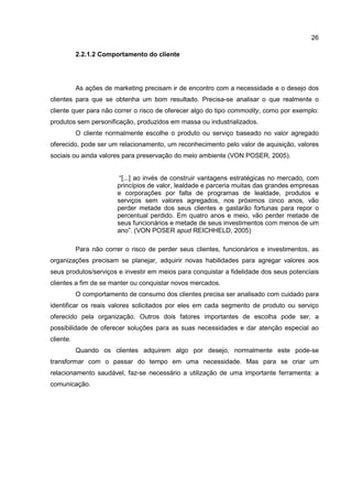 26
2.2.1.2 Comportamento do cliente
As ações de marketing precisam ir de encontro com a necessidade e o desejo dos
clientes para que se obtenha um bom resultado. Precisa-se analisar o que realmente o
cliente quer para não correr o risco de oferecer algo do tipo commodity, como por exemplo:
produtos sem personificação, produzidos em massa ou industrializados.
O cliente normalmente escolhe o produto ou serviço baseado no valor agregado
oferecido, pode ser um relacionamento, um reconhecimento pelo valor de aquisição, valores
sociais ou ainda valores para preservação do meio ambiente (VON POSER, 2005).
“[...] ao invés de construir vantagens estratégicas no mercado, com
princípios de valor, lealdade e parceria muitas das grandes empresas
e corporações por falta de programas de lealdade, produtos e
serviços sem valores agregados, nos próximos cinco anos, vão
perder metade dos seus clientes e gastarão fortunas para repor o
percentual perdido. Em quatro anos e meio, vão perder metade de
seus funcionários e metade de seus investimentos com menos de um
ano”. (VON POSER apud REICHHELD, 2005)
Para não correr o risco de perder seus clientes, funcionários e investimentos, as
organizações precisam se planejar, adquirir novas habilidades para agregar valores aos
seus produtos/serviços e investir em meios para conquistar a fidelidade dos seus potenciais
clientes a fim de se manter ou conquistar novos mercados.
O comportamento de consumo dos clientes precisa ser analisado com cuidado para
identificar os reais valores solicitados por eles em cada segmento de produto ou serviço
oferecido pela organização. Outros dois fatores importantes de escolha pode ser, a
possibilidade de oferecer soluções para as suas necessidades e dar atenção especial ao
cliente.
Quando os clientes adquirem algo por desejo, normalmente este pode-se
transformar com o passar do tempo em uma necessidade. Mas para se criar um
relacionamento saudável, faz-se necessário a utilização de uma importante ferramenta: a
comunicação.
 