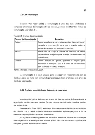27
2.2.1.3 Comunicação
Segundo Von Poser (2005), a comunicação é uma das mais sofisticadas e
complexas ferramentas de interação entre as pessoas, podendo identificar três formas de
comunicação, veja tabela 2.4.
Tabela 2.4 - Formas de comunicação
Formas de Comunicação Descrição
Falada Ocorre através da voz e precisa ser clara, bem articulada,
pausada e com emoção para que o ouvinte tenha a
sensação de prazer em estar sendo atendido.
Escrita Faz-se uso de código e precisa ser realizada de forma
personalizada e objetiva para se obter um bom efeito na
comunicação.
Gestual Ocorre através de gestos, posturas e feições para
expressar as emoções. Esta é a forma de se comunicar
sem fazer uso da voz ou da escrita.
Fonte: Adaptada pelas autoras, 2007.
A comunicação é o canal utilizado para se propor um relacionamento com os
clientes, precisa ser muito bem estruturada para conseguir atingir e valorizar cada grupo de
cliente da organização.
2.2.2 A origem e confiabilidade dos dados armazenados
A origem dos dados pode ocorrer através de diversos meios de interação que a
organização mantém com seus clientes. Os mais comuns são: call center, canal de vendas,
site e mala direta.
Segundo Von Poser (2005), a empresa deve motivar seus clientes para que entrem
em contato, pois o cliente motivado certamente responderá algumas perguntas a fim de
concorrer a algum prêmio que mereça sua atenção.
As ações de marketing podem ser planejadas através de informações obtidas por
meio de pesquisas. E essas precisam estar de acordo com a necessidade da organização e
sem gerar grandes expectativas no cliente.
 