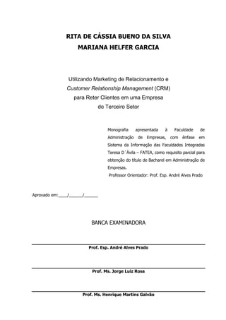 2
RITA DE CÁSSIA BUENO DA SILVA
MARIANA HELFER GARCIA
Utilizando Marketing de Relacionamento e
Customer Relationship Management (CRM)
para Reter Clientes em uma Empresa
do Terceiro Setor
Monografia apresentada à Faculdade de
Administração de Empresas, com ênfase em
Sistema da Informação das Faculdades Integradas
Teresa D´Ávila – FATEA, como requisito parcial para
obtenção do título de Bacharel em Administração de
Empresas.
Professor Orientador: Prof. Esp. André Alves Prado
Aprovado em:____/______/______
BANCA EXAMINADORA
Prof. Esp. André Alves Prado
Prof. Ms. Jorge Luiz Rosa
Prof. Ms. Henrique Martins Galvão
 
