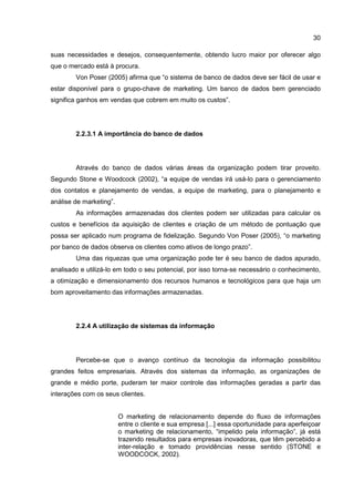 30
suas necessidades e desejos, consequentemente, obtendo lucro maior por oferecer algo
que o mercado está à procura.
Von Poser (2005) afirma que “o sistema de banco de dados deve ser fácil de usar e
estar disponível para o grupo-chave de marketing. Um banco de dados bem gerenciado
significa ganhos em vendas que cobrem em muito os custos”.
2.2.3.1 A importância do banco de dados
Através do banco de dados várias áreas da organização podem tirar proveito.
Segundo Stone e Woodcock (2002), “a equipe de vendas irá usá-lo para o gerenciamento
dos contatos e planejamento de vendas, a equipe de marketing, para o planejamento e
análise de marketing”.
As informações armazenadas dos clientes podem ser utilizadas para calcular os
custos e benefícios da aquisição de clientes e criação de um método de pontuação que
possa ser aplicado num programa de fidelização. Segundo Von Poser (2005), “o marketing
por banco de dados observa os clientes como ativos de longo prazo”.
Uma das riquezas que uma organização pode ter é seu banco de dados apurado,
analisado e utilizá-lo em todo o seu potencial, por isso torna-se necessário o conhecimento,
a otimização e dimensionamento dos recursos humanos e tecnológicos para que haja um
bom aproveitamento das informações armazenadas.
2.2.4 A utilização de sistemas da informação
Percebe-se que o avanço contínuo da tecnologia da informação possibilitou
grandes feitos empresariais. Através dos sistemas da informação, as organizações de
grande e médio porte, puderam ter maior controle das informações geradas a partir das
interações com os seus clientes.
O marketing de relacionamento depende do fluxo de informações
entre o cliente e sua empresa [...] essa oportunidade para aperfeiçoar
o marketing de relacionamento, “impelido pela informação”, já está
trazendo resultados para empresas inovadoras, que têm percebido a
inter-relação e tomado providências nesse sentido (STONE e
WOODCOCK, 2002).
 