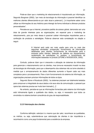31
Pode-se dizer que o marketing de relacionamento é impulsionado por informação.
Segundo Boogman (2002), “por meio da tecnologia da informação é possível identificar os
melhores clientes diferenciando-os por valor atual e potencial [...] é importante saber como
utilizar as informações do seu histórico para interagir de forma individual e oferecer produtos
personalizados”.
Percebe-se que a Internet, provedora padrão de acesso global, demonstra ser uma
área de grande interesse para as organizações, em especial para o marketing de
relacionamento, pois por meio dessa é possível coletar informações importantes para a
confecção de produtos e estratégias. Pode-se observar esta constatação na citação a
seguir.
A Internet será cada vez mais usada para uma ou mais das
seguintes atividades: prospecção; fornecimento de informações
detalhadas para clientes; fornecimento de informações para a
empresa pelos clientes; detecção de defeitos em equipamentos;
recebimento de solicitações ou pedidos, e fornecimento de
informações baseadas no produto (STONE e WOODCOCK, 2002).
Contudo, pode-se dizer que é crescente a utilização de sistemas da informação
para gerenciar o relacionamento com os clientes, mas torna-se necessário investir na área
da tecnologia de informação, para que o desempenho dos sistemas não se torne obsoleto à
medida que o armazenamento de dados diferentes aumente e fiquem cada vez mais
complexos para o processamento. Para o bom funcionamento do sistema da informação, as
organizações precisam priorizar informações de todos os tipos.
Segundo Stone e Woodcock (2002), “os sistemas precisam ser totalmente testados
para comprovar a integridade de seus dados e de seus elos de comunicação; o pessoal que
opera tais sistemas precisa ser muito bem treinado [...]”.
No entanto, percebe-se que as informações fornecidas pelo sistema da informação
está intimamente ligado a qualidade dos dados, ou seja, é necessário que todos os
envolvidos no sistema tenham consciência do grau de responsabilidade.
2.2.5 Valorização dos clientes
Conforme definição: valorizar é o mesmo que dar valor, reconhecer as qualidades,
os méritos, ou seja, subentende-se que valorização de clientes é dar importância e
reconhecê-lo como uma peça fundamental para a existência da empresa.
 