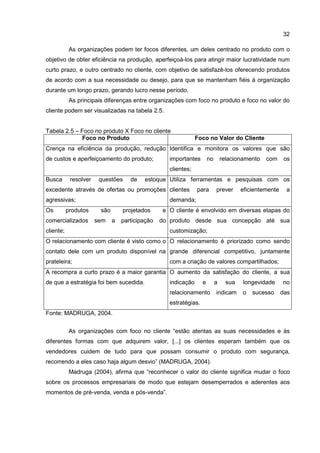 32
As organizações podem ter focos diferentes, um deles centrado no produto com o
objetivo de obter eficiência na produção, aperfeiçoá-los para atingir maior lucratividade num
curto prazo, e outro centrado no cliente, com objetivo de satisfazê-los oferecendo produtos
de acordo com a sua necessidade ou desejo, para que se mantenham fiéis à organização
durante um longo prazo, gerando lucro nesse período.
As principais diferenças entre organizações com foco no produto e foco no valor do
cliente podem ser visualizadas na tabela 2.5.
Tabela 2.5 – Foco no produto X Foco no cliente
Foco no Produto Foco no Valor do Cliente
Crença na eficiência da produção, redução
de custos e aperfeiçoamento do produto;
Identifica e monitora os valores que são
importantes no relacionamento com os
clientes;
Busca resolver questões de estoque
excedente através de ofertas ou promoções
agressivas;
Utiliza ferramentas e pesquisas com os
clientes para prever eficientemente a
demanda;
Os produtos são projetados e
comercializados sem a participação do
cliente;
O cliente é envolvido em diversas etapas do
produto desde sua concepção até sua
customização;
O relacionamento com cliente é visto como o
contato dele com um produto disponível na
prateleira;
O relacionamento é priorizado como sendo
grande diferencial competitivo, juntamente
com a criação de valores compartilhados;
A recompra a curto prazo é a maior garantia
de que a estratégia foi bem sucedida.
O aumento da satisfação do cliente, a sua
indicação e a sua longevidade no
relacionamento indicam o sucesso das
estratégias.
Fonte: MADRUGA, 2004.
As organizações com foco no cliente “estão atentas as suas necessidades e às
diferentes formas com que adquirem valor, [...] os clientes esperam também que os
vendedores cuidem de tudo para que possam consumir o produto com segurança,
recorrendo a eles caso haja algum desvio” (MADRUGA, 2004).
Madruga (2004), afirma que “reconhecer o valor do cliente significa mudar o foco
sobre os processos empresariais de modo que estejam desemperrados e aderentes aos
momentos de pré-venda, venda e pós-venda”.
 