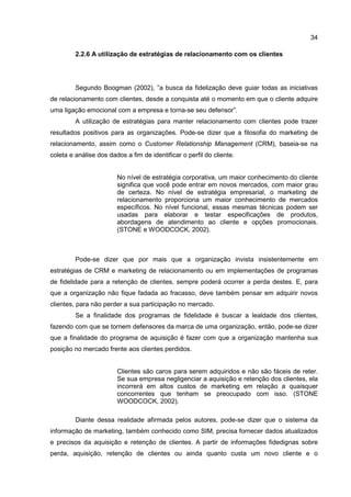 34
2.2.6 A utilização de estratégias de relacionamento com os clientes
Segundo Boogman (2002), ”a busca da fidelização deve guiar todas as iniciativas
de relacionamento com clientes, desde a conquista até o momento em que o cliente adquire
uma ligação emocional com a empresa e torna-se seu defensor”.
A utilização de estratégias para manter relacionamento com clientes pode trazer
resultados positivos para as organizações. Pode-se dizer que a filosofia do marketing de
relacionamento, assim como o Customer Relationship Management (CRM), baseia-se na
coleta e análise dos dados a fim de identificar o perfil do cliente.
No nível de estratégia corporativa, um maior conhecimento do cliente
significa que você pode entrar em novos mercados, com maior grau
de certeza. No nível de estratégia empresarial, o marketing de
relacionamento proporciona um maior conhecimento de mercados
específicos. No nível funcional, essas mesmas técnicas podem ser
usadas para elaborar e testar especificações de produtos,
abordagens de atendimento ao cliente e opções promocionais.
(STONE e WOODCOCK, 2002).
Pode-se dizer que por mais que a organização invista insistentemente em
estratégias de CRM e marketing de relacionamento ou em implementações de programas
de fidelidade para a retenção de clientes, sempre poderá ocorrer a perda destes. E, para
que a organização não fique fadada ao fracasso, deve também pensar em adquirir novos
clientes, para não perder a sua participação no mercado.
Se a finalidade dos programas de fidelidade é buscar a lealdade dos clientes,
fazendo com que se tornem defensores da marca de uma organização, então, pode-se dizer
que a finalidade do programa de aquisição é fazer com que a organização mantenha sua
posição no mercado frente aos clientes perdidos.
Clientes são caros para serem adquiridos e não são fáceis de reter.
Se sua empresa negligenciar a aquisição e retenção dos clientes, ela
incorrerá em altos custos de marketing em relação a quaisquer
concorrentes que tenham se preocupado com isso. (STONE
WOODCOCK, 2002).
Diante dessa realidade afirmada pelos autores, pode-se dizer que o sistema da
informação de marketing, também conhecido como SIM, precisa fornecer dados atualizados
e precisos da aquisição e retenção de clientes. A partir de informações fidedignas sobre
perda, aquisição, retenção de clientes ou ainda quanto custa um novo cliente e o
 