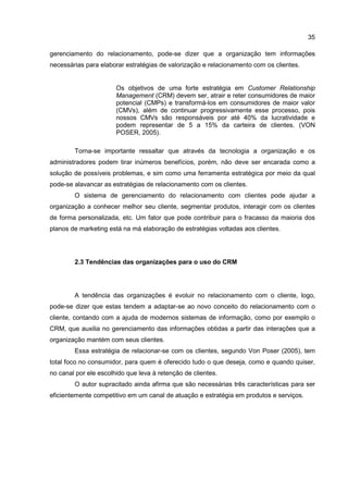 35
gerenciamento do relacionamento, pode-se dizer que a organização tem informações
necessárias para elaborar estratégias de valorização e relacionamento com os clientes.
Os objetivos de uma forte estratégia em Customer Relationship
Management (CRM) devem ser, atrair e reter consumidores de maior
potencial (CMPs) e transformá-los em consumidores de maior valor
(CMVs), além de continuar progressivamente esse processo, pois
nossos CMVs são responsáveis por até 40% da lucratividade e
podem representar de 5 a 15% da carteira de clientes. (VON
POSER, 2005).
Torna-se importante ressaltar que através da tecnologia a organização e os
administradores podem tirar inúmeros benefícios, porém, não deve ser encarada como a
solução de possíveis problemas, e sim como uma ferramenta estratégica por meio da qual
pode-se alavancar as estratégias de relacionamento com os clientes.
O sistema de gerenciamento do relacionamento com clientes pode ajudar a
organização a conhecer melhor seu cliente, segmentar produtos, interagir com os clientes
de forma personalizada, etc. Um fator que pode contribuir para o fracasso da maioria dos
planos de marketing está na má elaboração de estratégias voltadas aos clientes.
2.3 Tendências das organizações para o uso do CRM
A tendência das organizações é evoluir no relacionamento com o cliente, logo,
pode-se dizer que estas tendem a adaptar-se ao novo conceito do relacionamento com o
cliente, contando com a ajuda de modernos sistemas de informação, como por exemplo o
CRM, que auxilia no gerenciamento das informações obtidas a partir das interações que a
organização mantém com seus clientes.
Essa estratégia de relacionar-se com os clientes, segundo Von Poser (2005), tem
total foco no consumidor, para quem é oferecido tudo o que deseja, como e quando quiser,
no canal por ele escolhido que leva à retenção de clientes.
O autor supracitado ainda afirma que são necessárias três características para ser
eficientemente competitivo em um canal de atuação e estratégia em produtos e serviços.
 