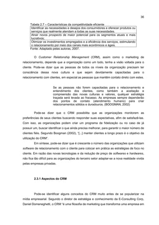36
Tabela 2.7 – Características da competitividade eficiente
Identificar as necessidades e desejos dos consumidores e oferecer produtos ou
serviços que realmente atendam a todas as suas necessidades.
Atrair novos prospects de maior potencial para os segmentos atuais e mais
lucrativos;
Otimizar os investimentos empregados e a eficiência dos serviços, estimulando
o relacionamento por meio dos canais mais econômicos e ágeis.
Fonte: Adaptado pelas autoras, 2007.
O Customer Relationship Management (CRM), assim como o marketing de
relacionamento, depende que a organização como um todo, tenha a visão voltada para o
cliente. Pode-se dizer que as pessoas de todos os níveis da organização precisam ter
consciência dessa nova cultura e que sejam devidamente capacitadas para o
relacionamento com clientes, em especial as pessoas que mantêm contato direto com estes.
Se as pessoas não forem capacitadas para o relacionamento e
entendimento dos clientes, como também a aceitação e
compreensão das novas culturas e valores, qualquer estratégia
traçada será levada ao fracasso. As empresas sempre dependerão
dos pontos de contato (atendimento humano) para criar
relacionamentos sólidos e duradouros. (BOOGMAN, 2002)
Pode-se dizer que o CRM possibilita que as organizações monitorem as
preferências de seus clientes buscando responder suas expectativas, afim de satisfazê-las.
Com isso, as organizações podem criar um programa de fidelização ou no caso de já
possuir um, buscar identificar o que ainda precisa melhorar, para garantir o maior número de
clientes fiéis. Segundo Boogman (2002), “[...] manter clientes a longo prazo é o objetivo da
utilização do CRM”.
Em síntese, pode-se dizer que é crescente o número das organizações que utilizam
software de relacionamento com o cliente para colocar em prática as estratégias de foco no
cliente. Em razão das novas tecnologias e da redução de preço de softwares e hardwares,
não fica tão difícil para as organizações do terceiro setor adaptar-se a nova realidade vivida
pelas empresas privadas.
2.3.1 Aspectos do CRM
Pode-se identificar alguns conceitos do CRM muito antes de se popularizar na
mídia empresarial. Segundo o diretor de estratégia e conhecimento da E-Consulting Corp,
Daniel Domeneghetti, o CRM “é uma filosofia de marketing que transforma uma empresa em
 