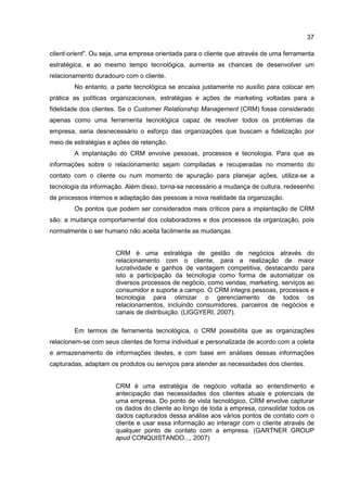 37
client-orient”. Ou seja, uma empresa orientada para o cliente que através de uma ferramenta
estratégica, e ao mesmo tempo tecnológica, aumenta as chances de desenvolver um
relacionamento duradouro com o cliente.
No entanto, a parte tecnológica se encaixa justamente no auxílio para colocar em
prática as políticas organizacionais, estratégias e ações de marketing voltadas para a
fidelidade dos clientes. Se o Customer Relationship Management (CRM) fosse considerado
apenas como uma ferramenta tecnológica capaz de resolver todos os problemas da
empresa, seria desnecessário o esforço das organizações que buscam a fidelização por
meio de estratégias e ações de retenção.
A implantação do CRM envolve pessoas, processos e tecnologia. Para que as
informações sobre o relacionamento sejam compiladas e recuperadas no momento do
contato com o cliente ou num momento de apuração para planejar ações, utiliza-se a
tecnologia da informação. Além disso, torna-se necessário a mudança de cultura, redesenho
de processos internos e adaptação das pessoas a nova realidade da organização.
Os pontos que podem ser considerados mais críticos para a implantação de CRM
são: a mudança comportamental dos colaboradores e dos processos da organização, pois
normalmente o ser humano não aceita facilmente as mudanças.
CRM é uma estratégia de gestão de negócios através do
relacionamento com o cliente, para a realização de maior
lucratividade e ganhos de vantagem competitiva, destacando para
isto a participação da tecnologia como forma de automatizar os
diversos processos de negócio, como vendas, marketing, serviços ao
consumidor e suporte a campo. O CRM integra pessoas, processos e
tecnologia para otimizar o gerenciamento de todos os
relacionamentos, incluindo consumidores, parceiros de negócios e
canais de distribuição. (LIGGYERI, 2007).
Em termos de ferramenta tecnológica, o CRM possibilita que as organizações
relacionem-se com seus clientes de forma individual e personalizada de acordo com a coleta
e armazenamento de informações destes, e com base em análises dessas informações
capturadas, adaptam os produtos ou serviços para atender as necessidades dos clientes.
CRM é uma estratégia de negócio voltada ao entendimento e
antecipação das necessidades dos clientes atuais e potenciais de
uma empresa. Do ponto de vista tecnológico, CRM envolve capturar
os dados do cliente ao longo de toda a empresa, consolidar todos os
dados capturados dessa análise aos vários pontos de contato com o
cliente e usar essa informação ao interagir com o cliente através de
qualquer ponto de contato com a empresa. (GARTNER GROUP
apud CONQUISTANDO..., 2007)
 