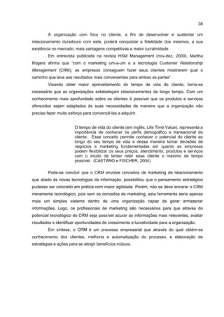 38
A organização com foco no cliente, a fim de desenvolver e sustentar um
relacionamento duradouro com este, poderá conquistar a fidelidade dos mesmos, a sua
existência no mercado, mais vantagens competitivas e maior lucratividade.
Em entrevista publicada na revista HSM Management (nov-dez, 2000), Martha
Rogers afirma que “com o marketing um-a-um e a tecnologia Customer Relationship
Management (CRM), as empresas conseguem fazer seus clientes mostrarem qual o
caminho que leva aos resultados mais convenientes para ambas as partes”.
Visando obter maior aproveitamento do tempo de vida do cliente, torna-se
necessário que as organizações estabeleçam relacionamentos de longo tempo. Com um
conhecimento mais aprofundado sobre os clientes é possível que os produtos e serviços
oferecidos sejam adaptados às suas necessidades de maneira que a organização não
precise fazer muito esforço para convencê-los a adquirir.
O tempo de vida do cliente (em inglês, Life Time Value), representa a
importância de conhecer os perfis demográfico e transacional do
cliente. Esse conceito permite conhecer o potencial do cliente ao
longo do seu tempo de vida e dessa maneira tomar decisões de
negócios e marketing fundamentadas em quanto as empresas
podem flexibilizar os seus preços, atendimento, produtos e serviços
com o intuito de tentar reter esse cliente o máximo de tempo
possível. (CAETANO e FISCHER, 2004)
Pode-se concluir que o CRM envolve conceitos de marketing de relacionamento
que aliado às novas tecnologias da informação, possibilitou que o pensamento estratégico
pudesse ser colocado em prática com maior agilidade. Porém, não se deve encarar o CRM
meramente tecnológico, pois sem os conceitos de marketing, esta ferramenta seria apenas
mais um simples sistema dentro de uma organização capaz de gerar armazenar
informações. Logo, os profissionais de marketing são necessários para que através do
potencial tecnológico do CRM seja possível acurar as informações mais relevantes, avaliar
resultados e identificar oportunidades de crescimento e lucratividade para a organização.
Em síntese, o CRM é um processo empresarial que através do qual obtém-se
conhecimento dos clientes, melhoria e automatização do processo, e elaboração de
estratégias e ações para se atingir benefícios mútuos.
 