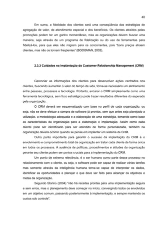 40
Em suma, a fidelidade dos clientes será uma conseqüência das estratégias de
agregação de valor, de atendimento especial e dos benefícios. Os clientes atraídos pelas
promoções podem ter um ganho momentâneo, mas as organizações devem buscar uma
maneira, seja através de um programa de fidelização ou do uso de ferramentas para
fidelizá-los, para que eles não migrem para os concorrentes, pois “bons preços atraem
clientes, mas não os tornam freqüentes” (BOOGMAN, 2002).
2.3.3 Cuidados na implantação do Customer Relationship Management (CRM)
Gerenciar as informações dos clientes para desenvolver ações centrados nos
clientes, buscando aumentar o valor do tempo de vida, torna-se necessário um alinhamento
entre pessoas, processos e tecnologia. Portanto, encarar o CRM simplesmente como uma
ferramenta tecnológica, sem foco estratégico pode trazer resultados diferentes do esperado
pela organização.
O CRM deverá ser esquematizado com base no perfil de cada organização, ou
seja, não se deve efetuar a compra de software já prontos, sem que antes seja planejado a
utilização, a metodologia adequada e a elaboração de uma estratégia, tomando como base
as características da organização para a elaboração e implantação. Assim como cada
cliente pode ser identificado para ser atendido de forma personalizada, também na
organização deverá ocorrer quando se pensa em implantar um sistema de CRM.
Outro ponto importante para garantir o sucesso da implantação do CRM é o
envolvimento e comprometimento total da organização em tratar cada cliente de forma única
em todos os processos. A ausência de políticas, procedimentos e atitudes da organização
perante seu cliente podem ser pontos cruciais para a implementação do CRM.
Um ponto de extrema relevância, é o ser humano como parte desse processo no
relacionamento com o cliente, ou seja, o software pode ser capaz de realizar várias tarefas
mas somente através da inteligência humana torna-se capaz de interpretar os dados,
identificar as oportunidades e planejar o que deve ser feito para alcançar os objetivos e
metas da organização.
Segundo Storino (2004) “não há receitas prontas para uma implementação segura
e sem erros, mas o planejamento deve começar no início, convergindo todos os envolvidos
em um objetivo comum, passando posteriormente à implementação, e sempre mantendo os
custos sob controle”.
 