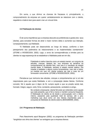 41
Em suma, o que diminui as chances de fracassos é, principalmente, o
comprometimento da empresa em querer verdadeiramente se relacionar com o cliente,
respeitá-lo e tratá-lo bem para assim criar um vínculo forte.
2.4 Fidelização de clientes
É de suma importância que a empresa descubra as preferências e gostos dos seus
clientes, para conceber formas de atrair o maior número deles e aumentar sua retenção,
conseqüentemente, sua fidelidade.
“A fidelidade pode ser desenvolvida ao longo do tempo, conforme o bom
planejamento dos parâmetros do relacionamento e se implementados corretamente”
(STONE e WOODCOCK, 2002). Logo, o envio de correspondências e brindes para os
clientes na vaga esperança de se estabelecer a fidelidade pode ser em vão.
Fidelidade é melhor descrita como um estado mental, um conjunto de
atitudes, crenças, desejos etc. sua empresa se beneficia do
comportamento de clientes fieis, mas isso é o resultado do estado
mental deles. A fidelidade, também é estado mental relativo. Ela
impede a lealdade a alguns outros fornecedores, mas não a todos,
na medida em que um cliente poderia ser leal a mais de um
fornecedor concorrente. (STONE e WOODCOOCK, 2002).
Percebe-se que nenhuma das atitudes, crenças e comportamentos por si só são
responsáveis para que exista fidelidade, e sim a composição destes fatores. Conforme
conceito: fiel é aquele que é digno de fé; cumpre aquilo a que se propõe sendo leal,
honrado, íntegro, seguro, certo, firme, constante, perseverante, verdadeiro e amigo.
No contexto empresarial, cliente fiel pode ser entendido como aquele
que está presente, que é fiel a marca e mantém consumo freqüente.
A fidelização do cliente se dá desde a preocupação com o cliente
interno, passando pela qualidade total do serviço, até o pós-
marketing que atua como um dos fatores importantes para a
conquista da fidelidade do cliente externo (BOOGMANN, 2002).
2.4.1 Programas de fidelização
Para Nascimento apud Boogman (2002), os programas de fidelização permitem
“tangibilizar aos olhos dos clientes” as vantagens que a empresa oferece.
 