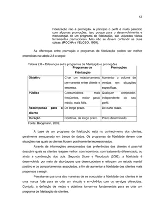 42
Fidelização não é promoção. A princípio o perfil é muito parecido
com algumas promoções, isso porque para o desenvolvimento e
manutenção de um programa de fidelização, são utilizadas várias
ferramentas promocionais. Mas não se devem confundir as duas
coisas. (ROCHA e VELOSO, 1999).
As diferenças entre promoção e programas de fidelização podem ser melhor
entendidas na tabela 2.8 a seguir.
Tabela 2.8 – Diferenças entre programas de fidelização e promoções
Programas de
Fidelização
Promoções
Objetivo Criar um relacionamento
permanente entre cliente e
empresa.
Aumentar o volume de
vendas em situações
específicas.
Público Consumidores mais
freqüentes, maior gasto
médio, mais fiéis.
Qualquer comprador,
independente do seu
perfil.
Recompensa para o
cliente
De longo prazo. De curto prazo.
Duração Contínua, de longo prazo. Prazo determinado.
Fonte: Boogmann, 2002.
A base de um programa de fidelização está no conhecimento dos clientes,
geralmente armazenado em banco de dados. Os programas de fidelidade devem criar
situações nas quais os clientes fiquem positivamente impressionados.
Através de informações armazenadas das preferências dos clientes é possível
descobrir quais os clientes reagem melhor: com incentivos, com tratamento diferenciado, ou
ainda a combinação dos dois. Segundo Stone e Woodcock (2002), a fidelidade é
desenvolvida por meio de abordagens que desencadeiam e reforçam um estado mental
positivo e os comportamentos associados, a fim de aumentar a fidelidade dos clientes mais
propensos a reagir.
Percebe-se que uma das maneiras de se conquistar a fidelidade dos clientes é ter
uma marca forte para se criar um vínculo e envolvê-los com os serviços oferecidos.
Contudo, a definição de metas e objetivos tornam-se fundamentais para se criar um
programa de fidelização de clientes.
 