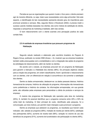 47
Percebe-se que as organizações que querem mudar o foco para o cliente precisam
agir de maneira diferente, ou seja, tratar suas necessidades como algo primordial. Sob este
aspecto, a identificação de tais necessidades apresenta elevado grau de importância para
promover produtos e serviços. Mas, segundo Stone e Woodcock (2002), é preciso medir o
sucesso usando medidas baseadas nos clientes, tais como índices de satisfação do cliente,
respostas a campanhas de marketing e lealdade, além das vendas.
O bom relacionamento com o cliente acarreta uma percepção positiva de cada
contato feito.
2.5 A realidade de empresas brasileiras que possuem programas de
fidelização
Segundo estudo realizado e elaborado pelo escritório brasileiro do Peppers &
Rogers Group, publicado na revista HSM (Anexo – A), mostram que as empresa brasileiras
também estão preocupadas com a rentabilidade e com a integração das ações do programa
às estratégias de relacionamento, além de manter os clientes.
De acordo com o estudo, as empresas procuram ter um programa de fidelização
para garantir a retenção e a fidelidade dos clientes (98%). Os principais objetivos citados
para a criação dos programas, em ordem classificatória, foram: aprofundar o relacionamento
com os clientes, criar um diferencial em relação à concorrência e de aumentar a satisfação
dos clientes.
Dentre os dados armazenados, destacam-se: os dados pessoais básicos, histórico
transacional de compras, histórico de utilização do programa, informações não transacionais
como preferências e histórico de contatos. As informações armazenadas, em sua grande
parte, são utilizadas pelas empresas para personalizar a oferta de produtos e serviços da
empresa .
A maioria dos programas de fidelização são operados pela área de marketing
(55%). E, também foi possível identificar que o programa consome entre 20% e 50% da
verba total de marketing. O fator principal de custo, identificado pela pesquisa, foi a
comunicação, por dois motivos, por permitir maior interação e para promover o programa.
Dentre as empresas que adotaram os programas, os resultados que tiveram cada
indicador, são: adesão ao programa (69%), medição de receita por cliente (62%), satisfação
dos participantes (62%), aumento de receita total (58%), variação no volume de uso dos
benefícios do programa (51%), aumento de lucratividade e de participação no cliente (49%),
 