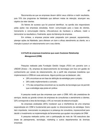 48
Recomendou-se que as empresas devem definir seus critérios e medir resultados,
pois 70% dos programas de fidelidade que definem metas de retenção, alcançam seu
objetivo de reter clientes.
Os fatores de sucesso que foi possível identificar, na opinião dos responsáveis
pelas ações nas empresas estudadas, foram: comunicação para a base de clientes,
treinamento e comunicação interna, infra-estrutura de hardware e software, medir e
demonstrar os resultados e, finalmente, apoio da liderança da empresa.
Em síntese, a empresa precisa estar preparada com pessoal, equipamentos,
planejar ações de fidelidade, para oferecer um bom e eficaz atendimento ao cliente, se a
intenção é possuir um relacionamento com o seu cliente.
2.6 Perfil de empresas brasileiras que usam Customer Relatioship
Management (CRM)
Pesquisa realizada pela Fundação Getúlio Vargas (FGV) em parceria com a
UNEAR (Anexo – B), empresa de desenvolvimento de tecnologia com foco em gestão do
conhecimento por canais de relacionamento, diz o perfil das empresas brasileiras que
implementaram o CRM em suas estruturas. Alguns pontos que se destacam, são:
• 29% encontram-se em fase de definição da estratégia para o projeto;
• 26% estão implementando o conceito;
• 11% das companhias encontram-se na escolha da tecnologia que irá permitir
que a estratégia seja posta em prática
A pesquisa revela que das empresas que usam o CRM, 44% são prestadoras de
serviços, devido ao grande número de empresas de consultorias e atendimento a clientes;
22% corresponde a área de tecnologia, e 9% ao mercado de telecomunicação.
As empresas analisadas (40%) revelaram que a interferência de uma empresa
especializada em CRM é fundamental para ajudar no direcionamento da estratégia. Outro
item importante, mencionado na pesquisa é a presença de consultoria, imprescindível para
decidir o investimento na implementação de ferramentas que ajudam nos projetos de CRM
A pesquisa realizada contou com a participação de mais de 100 executivos das
áreas de planejamento, tecnologia, marketing e outros departamentos de diversas
empresas.
 