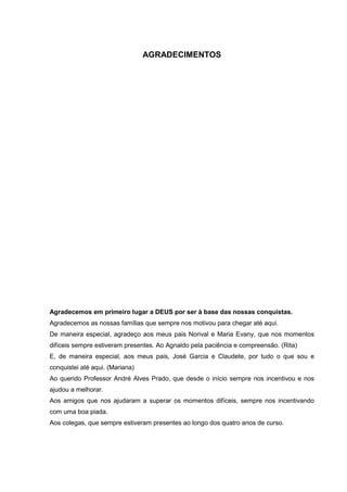 4
AGRADECIMENTOS
Agradecemos em primeiro lugar a DEUS por ser à base das nossas conquistas.
Agradecemos as nossas famílias que sempre nos motivou para chegar até aqui.
De maneira especial, agradeço aos meus pais Norival e Maria Evany, que nos momentos
difíceis sempre estiveram presentes. Ao Agnaldo pela paciência e compreensão. (Rita)
E, de maneira especial, aos meus pais, José Garcia e Claudete, por tudo o que sou e
conquistei até aqui. (Mariana)
Ao querido Professor André Alves Prado, que desde o início sempre nos incentivou e nos
ajudou a melhorar.
Aos amigos que nos ajudaram a superar os momentos difíceis, sempre nos incentivando
com uma boa piada.
Aos colegas, que sempre estiveram presentes ao longo dos quatro anos de curso.
 