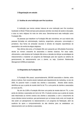 49
3 Organização em estudo
3.1 Análise de uma instituição sem fins lucrativos
A instituição que iremos retratar trata-se de uma instituição sem fins lucrativos
localizada no Brasil. Presta serviços para pessoas carentes nas áreas de saúde e educação,
e atua no ramo religioso há mais de vinte anos. Denominar-se-á esta instituição como
Fundação Alfa.
As pessoas que trabalham na Fundação Alfa são voluntárias, em sua maioria são
pessoas formadas em administração, medicina, engenharia, advocacia, comunicação e
jornalismo. Sua forma de arrecadar recursos é através de doações espontâneas de
associados e da venda de artigos religiosos.
Nos últimos dois anos, a Fundação Alfa vem passando por dificuldades financeiras
devido ao número crescente de associados e clientes evasivos. Por essa razão,
ultimamente, a alta diretoria da Fundação Alfa tomou a decisão de reforçar as estratégias de
relacionamento e implantar um programa de fidelização para dar suporte ao sistema de
gerenciamento de relacionamento com o cliente, ou seja, Customer Relationship
Management (CRM) já implantado.
3.2 Diagnóstico da Fundação Alfa
A Fundação Alfa possui, aproximadamente, 200.000 associados e clientes, entre
ativos e inativos. Num recente estudo realizado pelo departamento de marketing, no ano de
2005, foi possível medir a evasão dos clientes e associados. Através deste estudo,
identificou-se que a perda de receita total foi de 7% e uma perda de clientes e associados
em torno de 5%.
No ano de 2.006 a Fundação Alfa teve uma perda de receita total em 7%, e uma
perda de clientes e associados em torno de 10%. O estudo concluiu que a perda de receita
está relacionada ao número evasivo dos clientes e associados, e com o crescimento de
novos clientes menos lucrativos, que permanecem por um tempo muito curto, em função de
não existir um planejamento no relacionamento e um programa de fidelização, além da
ausência de apoio e comprometimento da alta diretoria para se estabelecer um
relacionamento com os clientes e associados.
 