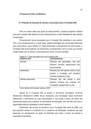51
4 Proposta do Plano de Melhoria
4.1 Proposta de retenção de clientes e associados para a Fundação Alfa
Para um melhor efeito das ações do relacionamento, propôs-se algumas medidas
para que Fundação Alfa obtenha um bom relacionamento e maior fidelidade de seus clientes
e associados.
Primeiramente, faz-se necessário que a Fundação Alfa identifique o seu público-
alvo, o seu comportamento e, a partir disso, elabore estratégias de comunicação diferentes
para cada público, veja a tabela 2.11. Após estruturado o planejamento de comunicação, a
Fundação Alfa deverá elaborar um treinamento, principalmente, com as áreas que mantém
contato direto com os clientes e associados para colher um bom resultado.
Tabela 3.1: Tipos de público-alvo da Fundação Alfa.
Públicos-alvo Características
Clientes Pessoas não associadas, mas que
efetuam compras regularmente dos
seus produtos
Associados Pessoas que são apenas sócios e que
ajudam a fundação com doações
mensais regulares ou não.
Clientes associados Pessoas que são sócios e que
efetuam compras dos produtos da
Fundação, regularmente ou não.
Fonte: Desenvolvido pelas autoras, 2007.
Apesar de a Fundação Alfa já possuir a ferramenta tecnológica Customer
Relationship Mamgement (CRM), faz-se necessário uma reavaliação dessa ferramenta
observando o atendimento de suas necessidades e, que avalie o banco de dados dos
clientes/associados para qualificar as informações armazenadas, pois servirão para toda a
organização elaborar estratégias e emitir relatórios.
Atualmente, são poucos os benefícios que a Fundação Alfa colhe do CRM, uma
das possíveis causas é a ausência de um programa de fidelização, propõe-se que seja
elaborado um planejamento de ações de fidelidade para reter o número de clientes e
associados necessários.
 