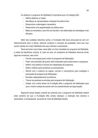 52
Ao elaborar o programa de fidelidade é importante que a Fundação Alfa:
- Defina objetivos e metas;
- Identifique as necessidades e desejos do público-alvo;
- Desenvolva a abordagem necessária;
- Desenvolva uma segmentação do público-alvo;
- Meça os resultados, para fins de estudos e de elaboração de estratégias mais
eficazes.
Além dos cuidados descritos acima, a Fundação Alfa deve preocupar-se com um
relacionamento bom e eficaz, oferecer produtos e serviços de qualidade, para que isso
venha resultar em maior fidelidade dos seus clientes e associados.
Deve-se tomar como base, para obter um bom resultado do programa de fidelidade,
a oferta de benefícios mútuos. E, para se criar um programa de fidelidade deve-se tomar
algumas iniciativas, tais como:
- Formar uma equipe para cuidar do programa de fidelização;
- Fazer uma previsão de quanto será necessário para desenvolver o programa;
- Definir uma política e normas de implantação do programa;
- Definir critérios para beneficiar os participantes;
- Alinhar com o sistema as regras, normas e mecanismos para avaliação e
pontuação do programa de fidelização;
- Escolher adequadamente os prêmios;
- Treinar as pessoas envolvidas pelo programa de fidelização;
- Avaliar com outras áreas da Fundação Alfa o programa de fidelização para
que o mesmo esteja de acordo com as características da organização.
Seguindo essas etapas, poderá ser possível que o programa de fidelidade poderá
estar próximo do que a Fundação Alfa anseia alcançar, a retenção dos clientes e
associados, e conseqüente, aumento do nível de fidelidade destes.
 