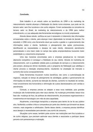 53
Conclusão
Este trabalho é um estudo sobre os benefícios do CRM e do marketing de
relacionamento visando alcançar a fidelização do cliente numa empresa, que pode ser do
terceiro setor, sem fins lucrativos e de cunho religioso. Foram esclarecidos os conceitos do
terceiro setor no Brasil, de marketing de relacionamento e de CRM para melhor
entendimento, e o uso adequado das ferramentas tecnológicas no mundo empresarial.
Através desse estudo, verificou-se que é necessário o tratamento das informações
armazenadas sobre o cliente, para alcançar maior objetividade na tomada de decisão. Foi
estudado o CRM como uma ferramenta atual que auxilia a gestão e o gerenciamento das
informações sobre o cliente, facilitando o planejamento das ações promocionais,
identificando as necessidades e desejos de cada cliente, oferecendo atendimento
personalizado e uma maior visão no campo das ações empreendedoras buscando maior
estabilidade e o crescimento empresarial.
Uma das maneiras encontradas para a empresa perpetuar-se no mercado
altamente competitivo é conseguir a fidelidade do seu cliente. Através do marketing de
relacionamento, com a qualidade voltada para a prestação de serviços e o relacionamento
pós-compra, alcança-se ótimos resultados, pois o programa de fidelização que satisfaça o
cliente provoca a interação empresa-cliente, resultando na ampliação de mercado e
aumento dos lucros conseqüentemente.
Estas ferramentas trouxeram muitos benefícios, tais como: a automatização de
negócios, redução no tempo de planejamento de estratégias, gestão e gerenciamento de
informações do cliente, aumento da retenção de clientes, aumento no resultado de vendas,
maior envolvimento dos funcionários e eliminação de custos desnecessários com vendas e
atendimento.
Contudo, a empresa precisa se adaptar a essa nova realidade, pois grandes
mudanças são fundamentais para reter seus clientes. As mudanças primordiais nessa nova
fase são: mudança de foco, de políticas de relacionamento, de processos organizacionais e
investimentos em tecnologia e em mão de obra capacitada.
Atualmente, a tecnologia transportou a empresa para dentro do lar do seu público
alvo, facilitando a análise crítica e comparativa por parte dos clientes que tornaram-se dessa
maneira, mais exigentes e sofisticados. Diante desse cliente, a empresa precisa identificar
seus desejos e necessidades para atender o seu sonho de consumo.
Situações como essas, também pode ocorrer nas instituições sem fins lucrativos e
de cunho religioso, que precisam estimular seus clientes e associados a participar dessa
parceria com perseverança e motivação.
 