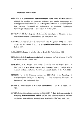 55
Referências Bibliográficas
BERNARDI, S. P. Gerenciamento do relacionamento com o cliente (CRM): é possível a
utilização do conceito em pequenas empresas, sem grandes investimentos em
tecnologias de informação? 2005. 44 p. Monografia (Certificado de Especialização em
MBA Gerencia Empresarial do Departamento de Economia, Contabilidade,
Administração e Secretariado) – Universidade de Taubaté, 2005.
BOOGMAN, I. M. Marketing de relacionamento: estratégias de fidelização e suas
implicações financeiras. 2ª Reimpressão. São Paulo: Nobel, 2002.
CAETANO, A.F. FISCHER, C. H. Customer Relationship Management (CRM): visão prática
do conceito. In: CAMARGO, A. F. et. Al. Marketing Operacional. São Paulo: DVS
Editora, 2004.
CAMARGO M. F. Gestão do terceiro setor no Brasil. São Paulo: Futura, 1999.
FERNANDES, R. C. Privado porém público: O terceiro setor na América Latina. 2ª ed. Rio
de Janeiro: Relume–Dumaré, 1994.
FERNANDES, R. C. Privado porém público: O terceiro setor na América Latina. In:
OLIVEIRA, S. B. Ação social e terceiro setor no Brasil. 1994. 151 p. Dissertação de
mestrado em Economia Política - Pontifícia Universidade Católica de São Paulo, 2005.
FERREIRA, A. B. H. Dicionário Aurélio. In: BOOGMAN, I. M. Marketing de
relacionamento: estratégias de fidelização e suas implicações financeiras. 2ª
Reimpressão. São Paulo: Nobel, 2002.
KOTLER, P.; ARMSTRONG, G. Princípios de marketing. 7ª Ed. Rio de Janeiro: LTC,
1999.
KOTLER, P. Administração de marketing. In: MADRUGA, R. Guia de implementação de
marketing de relacionamento e CRM: o que e como todas as empresas brasileiras
devem fazer para conquistar, reter e encantar seus clientes. São Paulo: Atlas, 2004.
 