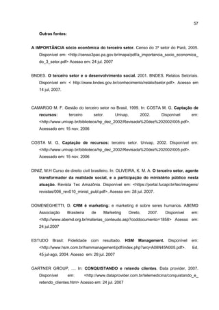 57
Outras fontes:
A IMPORTÂNCIA sócio econômica do terceiro setor. Censo do 3º setor do Pará, 2005.
Disponível em: <http://censo3pac.pa.gov.br/mapa/pdf/a_importancia_socio_economica_
do_3_setor.pdf> Acesso em: 24 jul. 2007
BNDES. O terceiro setor e o desenvolvimento social. 2001. BNDES, Relatos Setoriais.
Disponível em: < http://www.bndes.gov.br/conhecimento/relato/tsetor.pdf>. Acesso em
14 jul, 2007.
CAMARGO M. F. Gestão do terceiro setor no Brasil, 1999. In: COSTA M. G, Captação de
recursos: terceiro setor. Univap, 2002. Disponível em:
<http://www.univap.br/biblioteca/hp_dez_2002/Revisada%20dez%202002/005.pdf>.
Acessado em: 15 nov. 2006
COSTA M. G, Captação de recursos: terceiro setor. Univap, 2002. Disponível em:
<http://www.univap.br/biblioteca/hp_dez_2002/Revisada%20dez%202002/005.pdf>.
Acessado em: 15 nov. 2006
DINIZ, M.H Curso de direito civil brasileiro. In: OLIVEIRA, K. M. A. O terceiro setor, agente
transformador da realidade social, e a participação do ministério público nesta
atuação. Revista Tec Amazônia. Disponível em: <https://portal.fucapi.br/tec/imagens/
revistas/006_rev010_minist_publ.pdf>. Acesso em: 28 jul. 2007.
DOMENEGHETTI, D. CRM é marketing: e marketing é sobre seres humanos. ABEMD
Associação Brasileira de Marketing Direto, 2007. Disponível em:
<http://www.abemd.org.br/materias_conteudo.asp?coddocumento=1858> Acesso em:
24 jul.2007
ESTUDO Brasil: Fidelidade com resultado. HSM Management. Disponível em:
<http://www.hsm.com.br/hsmmanagement/pdf/index.php?arq=A08N45N005.pdf>. Ed.
45 jul-ago, 2004. Acesso em: 28 jul. 2007
GARTNER GROUP, .... In: CONQUISTANDO e retendo clientes. Data provider, 2007.
Disponível em: <http://www.dataprovider.com.br/telemedicina/conquistando_e_
retendo_clientes.htm> Acesso em: 24 jul. 2007
 