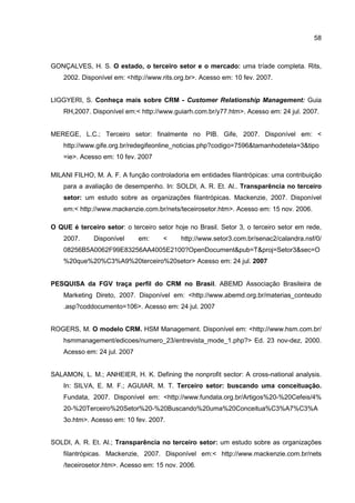58
GONÇALVES, H. S. O estado, o terceiro setor e o mercado: uma tríade completa. Rits,
2002. Disponível em: <http://www.rits.org.br>. Acesso em: 10 fev. 2007.
LIGGYERI, S. Conheça mais sobre CRM - Customer Relationship Management: Guia
RH,2007. Disponível em:< http://www.guiarh.com.br/y77.htm>. Acesso em: 24 jul. 2007.
MEREGE, L.C.; Terceiro setor: finalmente no PIB. Gife, 2007. Disponível em: <
http://www.gife.org.br/redegifeonline_noticias.php?codigo=7596&tamanhodetela=3&tipo
=ie>. Acesso em: 10 fev. 2007
MILANI FILHO, M. A. F. A função controladoria em entidades filantrópicas: uma contribuição
para a avaliação de desempenho. In: SOLDI, A. R. Et. Al.. Transparência no terceiro
setor: um estudo sobre as organizações filantrópicas. Mackenzie, 2007. Disponível
em:< http://www.mackenzie.com.br/nets/teceirosetor.htm>. Acesso em: 15 nov. 2006.
O QUE é terceiro setor: o terceiro setor hoje no Brasil. Setor 3, o terceiro setor em rede,
2007. Disponível em: < http://www.setor3.com.br/senac2/calandra.nsf/0/
08256B5A0062F99E83256AA4005E2100?OpenDocument&pub=T&proj=Setor3&sec=O
%20que%20%C3%A9%20terceiro%20setor> Acesso em: 24 jul. 2007
PESQUISA da FGV traça perfil do CRM no Brasil. ABEMD Associação Brasileira de
Marketing Direto, 2007. Disponível em: <http://www.abemd.org.br/materias_conteudo
.asp?coddocumento=106>. Acesso em: 24 jul. 2007
ROGERS, M. O modelo CRM. HSM Management. Disponível em: <http://www.hsm.com.br/
hsmmanagement/edicoes/numero_23/entrevista_mode_1.php?> Ed. 23 nov-dez, 2000.
Acesso em: 24 jul. 2007
SALAMON, L. M.; ANHEIER, H. K. Defining the nonprofit sector: A cross-national analysis.
In: SILVA, E. M. F.; AGUIAR, M. T. Terceiro setor: buscando uma conceituação.
Fundata, 2007. Disponível em: <http://www.fundata.org.br/Artigos%20-%20Cefeis/4%
20-%20Terceiro%20Setor%20-%20Buscando%20uma%20Conceitua%C3%A7%C3%A
3o.htm>. Acesso em: 10 fev. 2007.
SOLDI, A. R. Et. Al.; Transparência no terceiro setor: um estudo sobre as organizações
filantrópicas. Mackenzie, 2007. Disponível em:< http://www.mackenzie.com.br/nets
/teceirosetor.htm>. Acesso em: 15 nov. 2006.
 