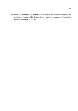 59
STORINO, R. A tecnologia e as pessoas: solução para um relacionamento inteligente com
os clientes: Conquist, 2004. Disponível em:< http://www.conquist.com.br/artigos.htm
#rodrigo>. Acesso em: 24 jul. 2007.
 