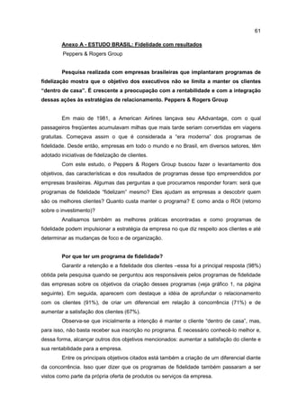 61
Anexo A - ESTUDO BRASIL: Fidelidade com resultados
Peppers & Rogers Group
Pesquisa realizada com empresas brasileiras que implantaram programas de
fidelização mostra que o objetivo dos executivos não se limita a manter os clientes
“dentro de casa”. É crescente a preocupação com a rentabilidade e com a integração
dessas ações às estratégias de relacionamento. Peppers & Rogers Group
Em maio de 1981, a American Airlines lançava seu AAdvantage, com o qual
passageiros freqüentes acumulavam milhas que mais tarde seriam convertidas em viagens
gratuitas. Começava assim o que é considerada a “era moderna” dos programas de
fidelidade. Desde então, empresas em todo o mundo e no Brasil, em diversos setores, têm
adotado iniciativas de fidelização de clientes.
Com este estudo, o Peppers & Rogers Group buscou fazer o levantamento dos
objetivos, das características e dos resultados de programas desse tipo empreendidos por
empresas brasileiras. Algumas das perguntas a que procuramos responder foram: será que
programas de fidelidade “fidelizam” mesmo? Eles ajudam as empresas a descobrir quem
são os melhores clientes? Quanto custa manter o programa? E como anda o ROI (retorno
sobre o investimento)?
Analisamos também as melhores práticas encontradas e como programas de
fidelidade podem impulsionar a estratégia da empresa no que diz respeito aos clientes e até
determinar as mudanças de foco e de organização.
Por que ter um programa de fidelidade?
Garantir a retenção e a fidelidade dos clientes –essa foi a principal resposta (98%)
obtida pela pesquisa quando se perguntou aos responsáveis pelos programas de fidelidade
das empresas sobre os objetivos da criação desses programas (veja gráfico 1, na página
seguinte). Em seguida, aparecem com destaque a idéia de aprofundar o relacionamento
com os clientes (91%), de criar um diferencial em relação à concorrência (71%) e de
aumentar a satisfação dos clientes (67%).
Observa-se que inicialmente a intenção é manter o cliente “dentro de casa”, mas,
para isso, não basta receber sua inscrição no programa. É necessário conhecê-lo melhor e,
dessa forma, alcançar outros dos objetivos mencionados: aumentar a satisfação do cliente e
sua rentabilidade para a empresa.
Entre os principais objetivos citados está também a criação de um diferencial diante
da concorrência. Isso quer dizer que os programas de fidelidade também passaram a ser
vistos como parte da própria oferta de produtos ou serviços da empresa.
 