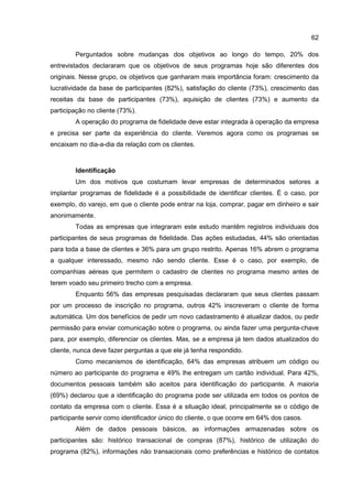 62
Perguntados sobre mudanças dos objetivos ao longo do tempo, 20% dos
entrevistados declararam que os objetivos de seus programas hoje são diferentes dos
originais. Nesse grupo, os objetivos que ganharam mais importância foram: crescimento da
lucratividade da base de participantes (82%), satisfação do cliente (73%), crescimento das
receitas da base de participantes (73%), aquisição de clientes (73%) e aumento da
participação no cliente (73%).
A operação do programa de fidelidade deve estar integrada à operação da empresa
e precisa ser parte da experiência do cliente. Veremos agora como os programas se
encaixam no dia-a-dia da relação com os clientes.
Identificação
Um dos motivos que costumam levar empresas de determinados setores a
implantar programas de fidelidade é a possibilidade de identificar clientes. É o caso, por
exemplo, do varejo, em que o cliente pode entrar na loja, comprar, pagar em dinheiro e sair
anonimamente.
Todas as empresas que integraram este estudo mantêm registros individuais dos
participantes de seus programas de fidelidade. Das ações estudadas, 44% são orientadas
para toda a base de clientes e 36% para um grupo restrito. Apenas 16% abrem o programa
a qualquer interessado, mesmo não sendo cliente. Esse é o caso, por exemplo, de
companhias aéreas que permitem o cadastro de clientes no programa mesmo antes de
terem voado seu primeiro trecho com a empresa.
Enquanto 56% das empresas pesquisadas declararam que seus clientes passam
por um processo de inscrição no programa, outros 42% inscreveram o cliente de forma
automática. Um dos benefícios de pedir um novo cadastramento é atualizar dados, ou pedir
permissão para enviar comunicação sobre o programa, ou ainda fazer uma pergunta-chave
para, por exemplo, diferenciar os clientes. Mas, se a empresa já tem dados atualizados do
cliente, nunca deve fazer perguntas a que ele já tenha respondido.
Como mecanismos de identificação, 64% das empresas atribuem um código ou
número ao participante do programa e 49% lhe entregam um cartão individual. Para 42%,
documentos pessoais também são aceitos para identificação do participante. A maioria
(69%) declarou que a identificação do programa pode ser utilizada em todos os pontos de
contato da empresa com o cliente. Essa é a situação ideal, principalmente se o código de
participante servir como identificador único do cliente, o que ocorre em 64% dos casos.
Além de dados pessoais básicos, as informações armazenadas sobre os
participantes são: histórico transacional de compras (87%), histórico de utilização do
programa (82%), informações não transacionais como preferências e histórico de contatos
 