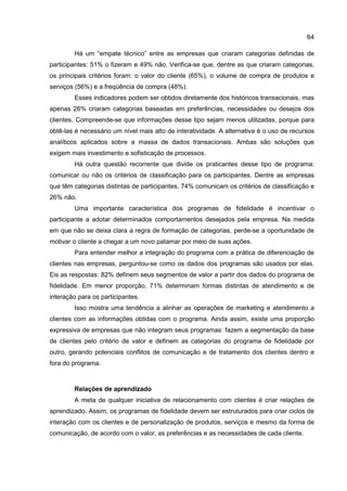 64
Há um “empate técnico” entre as empresas que criaram categorias definidas de
participantes: 51% o fizeram e 49% não. Verifica-se que, dentre as que criaram categorias,
os principais critérios foram: o valor do cliente (65%), o volume de compra de produtos e
serviços (56%) e a freqüência de compra (48%).
Esses indicadores podem ser obtidos diretamente dos históricos transacionais, mas
apenas 26% criaram categorias baseadas em preferências, necessidades ou desejos dos
clientes. Compreende-se que informações desse tipo sejam menos utilizadas, porque para
obtê-las é necessário um nível mais alto de interatividade. A alternativa é o uso de recursos
analíticos aplicados sobre a massa de dados transacionais. Ambas são soluções que
exigem mais investimento e sofisticação de processos.
Há outra questão recorrente que divide os praticantes desse tipo de programa:
comunicar ou não os critérios de classificação para os participantes. Dentre as empresas
que têm categorias distintas de participantes, 74% comunicam os critérios de classificação e
26% não.
Uma importante característica dos programas de fidelidade é incentivar o
participante a adotar determinados comportamentos desejados pela empresa. Na medida
em que não se deixa clara a regra de formação de categorias, perde-se a oportunidade de
motivar o cliente a chegar a um novo patamar por meio de suas ações.
Para entender melhor a integração do programa com a prática de diferenciação de
clientes nas empresas, perguntou-se como os dados dos programas são usados por elas.
Eis as respostas: 82% definem seus segmentos de valor a partir dos dados do programa de
fidelidade. Em menor proporção, 71% determinam formas distintas de atendimento e de
interação para os participantes.
Isso mostra uma tendência a alinhar as operações de marketing e atendimento a
clientes com as informações obtidas com o programa. Ainda assim, existe uma proporção
expressiva de empresas que não integram seus programas: fazem a segmentação da base
de clientes pelo critério de valor e definem as categorias do programa de fidelidade por
outro, gerando potenciais conflitos de comunicação e de tratamento dos clientes dentro e
fora do programa.
Relações de aprendizado
A meta de qualquer iniciativa de relacionamento com clientes é criar relações de
aprendizado. Assim, os programas de fidelidade devem ser estruturados para criar ciclos de
interação com os clientes e de personalização de produtos, serviços e mesmo da forma de
comunicação, de acordo com o valor, as preferências e as necessidades de cada cliente.
 
