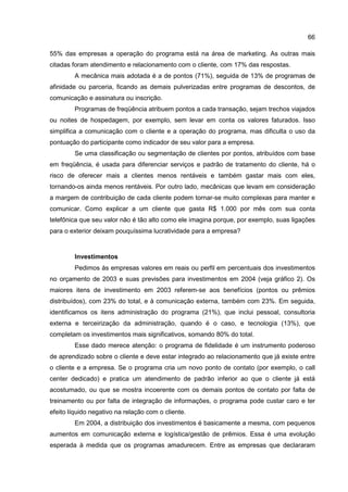 66
55% das empresas a operação do programa está na área de marketing. As outras mais
citadas foram atendimento e relacionamento com o cliente, com 17% das respostas.
A mecânica mais adotada é a de pontos (71%), seguida de 13% de programas de
afinidade ou parceria, ficando as demais pulverizadas entre programas de descontos, de
comunicação e assinatura ou inscrição.
Programas de freqüência atribuem pontos a cada transação, sejam trechos viajados
ou noites de hospedagem, por exemplo, sem levar em conta os valores faturados. Isso
simplifica a comunicação com o cliente e a operação do programa, mas dificulta o uso da
pontuação do participante como indicador de seu valor para a empresa.
Se uma classificação ou segmentação de clientes por pontos, atribuídos com base
em freqüência, é usada para diferenciar serviços e padrão de tratamento do cliente, há o
risco de oferecer mais a clientes menos rentáveis e também gastar mais com eles,
tornando-os ainda menos rentáveis. Por outro lado, mecânicas que levam em consideração
a margem de contribuição de cada cliente podem tornar-se muito complexas para manter e
comunicar. Como explicar a um cliente que gasta R$ 1.000 por mês com sua conta
telefônica que seu valor não é tão alto como ele imagina porque, por exemplo, suas ligações
para o exterior deixam pouquíssima lucratividade para a empresa?
Investimentos
Pedimos às empresas valores em reais ou perfil em percentuais dos investimentos
no orçamento de 2003 e suas previsões para investimentos em 2004 (veja gráfico 2). Os
maiores itens de investimento em 2003 referem-se aos benefícios (pontos ou prêmios
distribuídos), com 23% do total, e à comunicação externa, também com 23%. Em seguida,
identificamos os itens administração do programa (21%), que inclui pessoal, consultoria
externa e terceirização da administração, quando é o caso, e tecnologia (13%), que
completam os investimentos mais significativos, somando 80% do total.
Esse dado merece atenção: o programa de fidelidade é um instrumento poderoso
de aprendizado sobre o cliente e deve estar integrado ao relacionamento que já existe entre
o cliente e a empresa. Se o programa cria um novo ponto de contato (por exemplo, o call
center dedicado) e pratica um atendimento de padrão inferior ao que o cliente já está
acostumado, ou que se mostra incoerente com os demais pontos de contato por falta de
treinamento ou por falta de integração de informações, o programa pode custar caro e ter
efeito líquido negativo na relação com o cliente.
Em 2004, a distribuição dos investimentos é basicamente a mesma, com pequenos
aumentos em comunicação externa e logística/gestão de prêmios. Essa é uma evolução
esperada à medida que os programas amadurecem. Entre as empresas que declararam
 