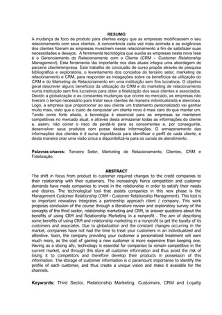 6
RESUMO
A mudança de foco de produto para clientes exigiu que as empresas modificassem o seu
relacionamento com seus clientes. A concorrência cada vez mais acirrada e as exigências
dos clientes fizeram as empresas investirem nesse relacionamento a fim de satisfazer suas
necessidades e desejos. A ferramenta tecnológica que auxilia as empresas nesta nova fase
é o Gerenciamento do Relacionamento com o Cliente (CRM – Customer Relationship
Management). Esta ferramenta tão importante nos dias atuais integra uma abordagem de
parceria cliente/empresa. Este trabalho de conclusão de curso propõe através de pesquisa
bibliográfica e exploratória, o levantamento dos conceitos do terceiro setor, marketing de
relacionamento e CRM, para responder as indagações sobre os benefícios da utilização do
CRM e do Marketing de Relacionamento em uma instituição sem fins lucrativos. O objetivo
geral descrever alguns benefícios da utilização do CRM e do marketing de relacionamento
numa instituição sem fins lucrativos para obter a fidelização dos seus clientes e associados.
Devido a globalização e as constantes mudanças que ocorre no mercado, as empresas não
tiveram o tempo necessário para tratar seus clientes de maneira individualizada e atenciosa.
Logo, a empresa que proporcionar ao seu cliente um tratamento personalizado vai ganhar
muito mais, visto que o custo de conquistar um cliente novo é mais caro do que manter um.
Tendo como forte aliada, a tecnologia é essencial para as empresas se manterem
competitivas no mercado atual, e através desta armazenar todas as informações do cliente
e, assim, não correr o risco de perdê-lo para os concorrentes e, por conseguinte,
desenvolver seus produtos com posse destas informações. O armazenamento das
informações dos clientes é d suma importância para identificar o perfil de cada cliente, e
desta maneira criar uma visão única e disponibilizá-la para os canais de atendimento.
Palavras-chaves: Terceiro Setor, Marketing de Relacionamento, Clientes, CRM e
Fidelização.
ABSTRACT
The shift in focus from product to customer required changes to the credit companies to
their relationship with their customers. The increasingly fierce competition and customer
demands have made companies to invest in the relationship in order to satisfy their needs
and desires. The technological tool that assists companies in this new phase is the
Management Customer Relationship (CRM - Customer Relationship Management). This tool is
so important nowadays integrates a partnership approach client / company. This work
proposes conclusion of the course through a literature review and exploratory survey of the
concepts of the third sector, relationship marketing and CRM, to answer questions about the
benefits of using CRM and Relationship Marketing in a nonprofit . The aim of describing
some benefits of using CRM and relationship marketing in a nonprofit to get the loyalty of its
customers and associates. Due to globalization and the constant changes occurring in the
market, companies have not had the time to treat your customers in an individualized and
attentive. Soon, the company providing your customer a personalized treatment will earn
much more, as the cost of gaining a new customer is more expensive than keeping one.
Having as a strong ally, technology is essential for companies to remain competitive in the
current market, and through this store all customer information and thus avoid the risk of
losing it to competitors and therefore develop their products in possession of this
information. The storage of customer information is d paramount importance to identify the
profile of each customer, and thus create a unique vision and make it available for the
channels.
Keywords: Third Sector, Relationship Marketing, Customers, CRM and Loyalty
 