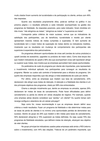 69
muito citados foram aumento de lucratividade e de participação no cliente, ambos com 49%
das respostas.
Quanto aos resultados propriamente ditos, pode-se verificar no gráfico 4 (na
próxima página ) o resultado atribuído a cada indicador acompanhado na gestão dos
programas de fidelidade. As respostas possíveis, para cada indicador, foram divididas em
três níveis: “não atingimos as metas”, “atingimos as metas” e “superamos as metas”.
Começando pelos critérios de maior sucesso, vemos que os indicadores de
satisfação dos participantes, uso de benefícios, lucratividade e receita por cliente
apresentam maiores índices de metas cumpridas e superadas. O item aumento de
lucratividade tem o maior índice de superação de metas dentre os indicadores medidos,
mostrando que os resultados em mudança de comportamento dos participantes são
superiores à expectativa dos patrocinadores.
Os programas oferecem oportunidades de cross sell (vendas de outros produtos) e
upsell (vendas de acessórios, upgrades ou produtos de maior valor). Como dois terços dos
que medem indicadores de upsell e 58% dos que acompanham cross sell reportaram atingir
ou superar suas metas, isso mostra que as empresas aproveitam bem essas oportunidades.
Os parâmetros de custo do programa por cliente são importantes, pois representam
o investimento individual aplicado nos participantes para conseguir os resultados do
programa. Manter os custos sob controle é fundamental para a eficácia do programa. Um
quarto das empresas respondeu que não atingiu a meta estabelecida de custo por cliente.
Por último, entre as empresas que medem sua taxa de cancelamento, 23%
declararam não atingir suas metas de retenção. A retenção e a fidelidade dos clientes é um
dos principais objetivos dos programas, citado por 98% dos entrevistados.
Chama a atenção inicialmente que, dentre as empresas na amostra, apenas 29%
declararam ter metas de taxas de cancelamento. Pode haver dificuldades para definir
cancelamento ou perda do cliente em várias situações de negócio. Por exemplo, quando
uma empresa aérea deveria considerar que “perdeu” um cliente? Ou quanto tempo sem
recarga configura o abandono de um celular pré-pago?
Seja como for, nossa recomendação é que as empresas devem definir seus
critérios e medir resultados. Fazer um programa de fidelidade e não determinar metas para
as taxas de perda de clientes é no mínimo uma oportunidade perdida de demonstrar seu
sucesso. Dentro do grupo de 29% que medem e têm metas para taxas de cancelamento,
54% declararam atingi-las e 15% superaram as metas definidas. Ou seja, quase 70% dos
programas de fidelidade estudados, que definem metas de retenção, alcançam seu objetivo
de reter clientes.
No grupo principal de indicadores usados pelas empresas está ainda o ROI (retorno
sobre o investimento), com 44% das citações. Trata-se de um parâmetro importante, que
 
