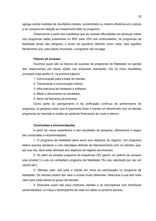 70
agrega outras medidas de resultados (receita, lucratividade ou mesmo eficiência em custos)
e as compara em relação ao investimento feito no programa.
Observamos a partir dos resultados que as maiores dificuldades em alcançar metas
nos programas estão justamente no ROI: para 35% dos entrevistados, os programas de
fidelidade ainda não atingiram o ponto de equilíbrio definido como meta. Isso significa
literalmente que, para essas empresas, o programa não se paga.
Fatores de sucesso
Ouvimos quais são os fatores de sucesso de programas de fidelidade na opinião
dos responsáveis por essas ações nas empresas estudadas. Eis os cinco resultados
principais (veja gráfico 5, na próxima página):
1. Comunicação para a base de clientes.
2. Treinamento e comunicação interna.
3. Infra-estrutura de hardware e software.
4. Medir e demonstrar os resultados.
5. Apoio da liderança da empresa.
Como parte do planejamento e da verificação contínua de performance do
programa, os gestores citam que é importante fazer e manter um benchmark com os demais
programas do mercado e avaliar as variáveis financeiras de custo e retorno.
Conclusões e recomendações
A partir de nossa experiência e dos resultados da pesquisa, oferecemos a seguir
dez conclusões e recomendações.
1. O programa de fidelidade deve servir aos objetivos do negócio. Um programa
efetivo precisa obedecer a uma estratégia definida de relacionamento com os clientes, que,
por sua vez, deve estar alinhada aos objetivos de negócio da empresa.
2. Vá além do simples programa de freqüência (“Eu ganho um prêmio se comprar
este produto”) e crie um verdadeiro programa de fidelidade (“Eu sou valorizado por ser um
cliente fiel”).
3. Ofereça valor real para o cliente em troca da participação no programa de
fidelidade. Os clientes podem dar valor a coisas muito diferentes. Descubra o que tem mais
valor para cada cliente ou grupo de clientes.
4. Descubra quem são seus melhores clientes e os recompense com benefícios
personalizados –e meça o desempenho de cada um deles no próximo período.
 