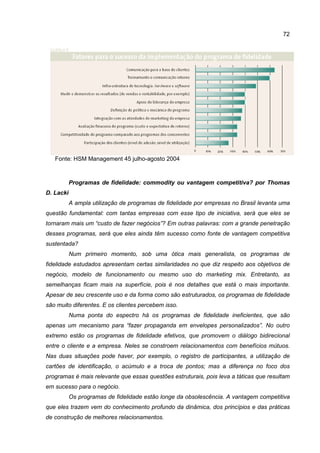 72
Fonte: HSM Management 45 julho-agosto 2004
Programas de fidelidade: commodity ou vantagem competitiva? por Thomas
D. Lacki
A ampla utilização de programas de fidelidade por empresas no Brasil levanta uma
questão fundamental: com tantas empresas com esse tipo de iniciativa, será que eles se
tornaram mais um “custo de fazer negócios”? Em outras palavras: com a grande penetração
desses programas, será que eles ainda têm sucesso como fonte de vantagem competitiva
sustentada?
Num primeiro momento, sob uma ótica mais generalista, os programas de
fidelidade estudados apresentam certas similaridades no que diz respeito aos objetivos de
negócio, modelo de funcionamento ou mesmo uso do marketing mix. Entretanto, as
semelhanças ficam mais na superfície, pois é nos detalhes que está o mais importante.
Apesar de seu crescente uso e da forma como são estruturados, os programas de fidelidade
são muito diferentes. E os clientes percebem isso.
Numa ponta do espectro há os programas de fidelidade ineficientes, que são
apenas um mecanismo para “fazer propaganda em envelopes personalizados”. No outro
extremo estão os programas de fidelidade efetivos, que promovem o diálogo bidirecional
entre o cliente e a empresa. Neles se constroem relacionamentos com benefícios mútuos.
Nas duas situações pode haver, por exemplo, o registro de participantes, a utilização de
cartões de identificação, o acúmulo e a troca de pontos; mas a diferença no foco dos
programas é mais relevante que essas questões estruturais, pois leva a táticas que resultam
em sucesso para o negócio.
Os programas de fidelidade estão longe da obsolescência. A vantagem competitiva
que eles trazem vem do conhecimento profundo da dinâmica, dos princípios e das práticas
de construção de melhores relacionamentos.
 