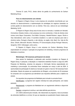 73
Thomas D. Lacki, Ph.D., diretor sênior de gestão do conhecimento do Carlson
Marketing Group
Foco no relacionamento com clientes
O Peppers & Rogers Group é uma empresa de consultoria reconhecida por sua
atuacão no desenvolvimento e implementação de estratégias de negócios baseadas na
correta gestão do relacionamento com os clientes. Para isso, vale-se de sua metodologia
Marketing 1to1®.
O Peppers & Rogers Group atua há dez anos no mercado, é sediado em Norwalk,
Connecticut, Estados Unidos, e tem presença nos cinco continentes. A lista de clientes inclui
nomes como Bayer Corporation, Ford Motor Company, Hewlett-Packard, Jaguar, Roche e
Visa International, entre outros. O escritório brasileiro é a sede da empresa para toda a
América Latina, Portugal e Espanha, e são clientes, na região, Amil, Basf, Cia. Vale do Rio
Doce, Citroën, Microsoft, Novartis, Petrobras, PT Comunicações (Grupo Portugal Telecom),
Syngenta, VIVO, Volkswagen, entre outros.
O Peppers & Rogers Group é uma empresa do Carlson Marketing Group,
especializado em serviços e operação de programas de marketing, inclusive programas de
fidelidade e incentivos.
Metodologia: 120 empresas participaram do estudo
Este estudo foi idealizado e elaborado pelo escritório brasileiro do Peppers &
Rogers Group. A pesquisa, a tabulação e o tratamento estatístico ficaram a cargo da LARC
Pesquisa de Marketing, empresa de pesquisa e informação técnica especializada em
marketing e comunicação. As entrevistas foram realizadas em março e abril de 2004. A
oportunidade de participação foi aberta ao mercado em geral e mais de 120 empresas foram
abordadas. Depois de passar por questionários de filtragem, uma amostra de 53 empresas
foi composta com os programas que atenderam aos requisitos definidos para o objetivo do
estudo.
Os requisitos dos programas de fidelidade para inclusão na amostra foram:
Identificação: o programa tem registro individual de cada participante, com dados
pessoais.
Regulamento: o programa de fidelidade tem um regulamento definido e disponível
para consulta.
Período: o programa é contínuo, sem data definida para término.
Um critério adicional para inclusão, não relacionado ao programa, mas ao processo
de entrevista (telefônico e on-line), foi que as respostas ao questionário fossem dadas pelo
 