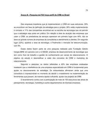 75
Anexo B - Pesquisa da FGV traça perfil do CRM no Brasil
Das empresas brasileiras que já implementaram o CRM em suas estruturas, 29%
se encontram em fase de definição da estratégia para o projeto, 26% estão implementando
o conceito e 11% das companhias encontram-se na escolha da tecnologia que irá permitir
que a estratégia seja posta em prática. Em relação à área de atuação das empresas que
usam o CRM, as prestadoras de serviços aparecem em primeiro lugar com 44%. Isto se
deve ao grande número de empresas de consultorias e atendimento a clientes. Em segundo
lugar (22%), aparece a área de tecnologia, e finalmente o mercado de telecomunicação,
com 9%.
Esses dados fazem parte de uma pesquisa realizada pela Fundação Getúlio
Vargas-IBRE em parceria com a U·NEAR, empresa de desenvolvimento de tecnologia que
tem como foco de trabalho a gestão do conhecimento por canais de relacionamento. O
objetivo do estudo é desmistificar a visão dos conceitos de CRM e marketing de
relacionamento.
Segundo a pesquisa, os dados referentes a 40% das empresas analisadas
revelaram que a interferência de uma empresa especializada em CRM é fundamental para
ajudar no direcionamento da estratégia. Os entrevistados afirmaram ainda que uma
consultoria é imprescindível no momento de decidir o investimento na implementação de
ferramentas que possam, de maneira rápida e eficiente, ajudar nos projetos de CRM.
O levantamento contou com a participação de mais de 100 executivos das áreas de
planejamento, tecnologia, marketing e outros departamentos de diversas empresas.
 