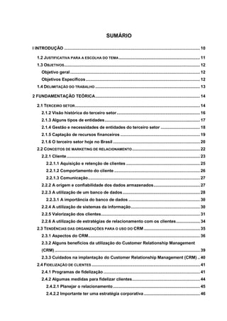 8
SUMÁRIO
I INTRODUÇÃO .................................................................................................................. 10
1.2 JUSTIFICATIVA PARA A ESCOLHA DO TEMA .................................................................... 11
1.3 OBJETIVOS.................................................................................................................. 12
Objetivo geral............................................................................................................. 12
Objetivos Específicos................................................................................................ 12
1.4 DELIMITAÇÃO DO TRABALHO ........................................................................................ 13
2 FUNDAMENTAÇÃO TEÓRICA........................................................................................ 14
2.1 TERCEIRO SETOR......................................................................................................... 14
2.1.2 Visão histórica do terceiro setor...................................................................... 16
2.1.3 Alguns tipos de entidades................................................................................ 17
2.1.4 Gestão e necessidades de entidades do terceiro setor ................................. 18
2.1.5 Captação de recursos financeiros ................................................................... 19
2.1.6 O terceiro setor hoje no Brasil ......................................................................... 20
2.2 CONCEITOS DE MARKETING DE RELACIONAMENTO......................................................... 22
2.2.1 Cliente................................................................................................................ 23
2.2.1.1 Aquisição e retenção de clientes .............................................................. 25
2.2.1.2 Comportamento do cliente ........................................................................ 26
2.2.1.3 Comunicação.............................................................................................. 27
2.2.2 A origem e confiabilidade dos dados armazenados....................................... 27
2.2.3 A utilização de um banco de dados................................................................. 28
2.2.3.1 A importância do banco de dados ............................................................ 30
2.2.4 A utilização de sistemas da informação.......................................................... 30
2.2.5 Valorização dos clientes................................................................................... 31
2.2.6 A utilização de estratégias de relacionamento com os clientes.................... 34
2.3 TENDÊNCIAS DAS ORGANIZAÇÕES PARA O USO DO CRM ............................................... 35
2.3.1 Aspectos do CRM.............................................................................................. 36
2.3.2 Alguns benefícios da utilização do Customer Relationship Management
(CRM) .......................................................................................................................... 39
2.3.3 Cuidados na implantação do Customer Relationship Management (CRM) .. 40
2.4 FIDELIZAÇÃO DE CLIENTES ........................................................................................... 41
2.4.1 Programas de fidelização ................................................................................. 41
2.4.2 Algumas medidas para fidelizar clientes......................................................... 44
2.4.2.1 Planejar o relacionamento......................................................................... 45
2.4.2.2 Importante ter uma estratégia corporativa ............................................... 46
 