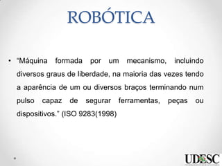 ROBÓTICA
• “Máquina formada por um mecanismo, incluindo
diversos graus de liberdade, na maioria das vezes tendo
a aparência de um ou diversos braços terminando num
pulso capaz de segurar ferramentas, peças ou
dispositivos.” (ISO 9283(1998)
 