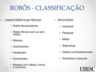 ROBÔS - CLASSIFICAÇÃO
• CARACTERÍSTICAS FÍSICAS:
• Robôs Manipuladores;
• Robôs Móveis (com ou sem
rodas);
• Bípedes;
• Quadrúpedes;
• Hexápodes;
• Humanoides;
• Bípedes com cabeça, tronco
e membros.
• APLICAÇÃO:
• Industrial
• Pesquisa
• Militar
• Segurança
• Hobby ou Entretenimento
• Doméstico e pessoal.
 