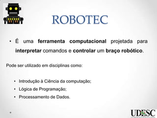 ROBOTEC
• É uma ferramenta computacional projetada para
interpretar comandos e controlar um braço robótico.
Pode ser utilizado em disciplinas como:
• Introdução à Ciência da computação;
• Lógica de Programação;
• Processamento de Dados.
 