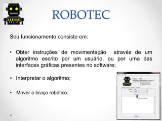 ROBOTEC
Seu funcionamento consiste em:
• Obter instruções de movimentação através de um
algoritmo escrito por um usuário, ou por uma das
interfaces gráficas presentes no software;
• Interpretar o algoritmo;
• Mover o braço robótico.
 