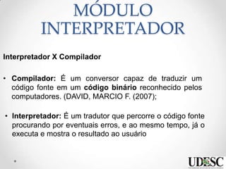MÓDULO
INTERPRETADOR
Interpretador X Compilador
• Compilador: É um conversor capaz de traduzir um
código fonte em um código binário reconhecido pelos
computadores. (DAVID, MARCIO F. (2007);
• Interpretador: É um tradutor que percorre o código fonte
procurando por eventuais erros, e ao mesmo tempo, já o
executa e mostra o resultado ao usuário
 