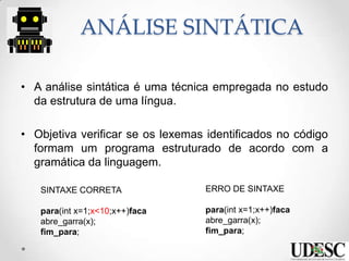 ANÁLISE SINTÁTICA
• A análise sintática é uma técnica empregada no estudo
da estrutura de uma língua.
• Objetiva verificar se os lexemas identificados no código
formam um programa estruturado de acordo com a
gramática da linguagem.
SINTAXE CORRETA
para(int x=1;x<10;x++)faca
abre_garra(x);
fim_para;
ERRO DE SINTAXE
para(int x=1;x++)faca
abre_garra(x);
fim_para;
 