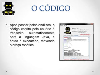 O CÓDIGO
• Após passar pelas análises, o
código escrito pelo usuário é
transcrito automaticamente
para a linguagem Java, e
então é executado, movendo
o braço robótico.
 